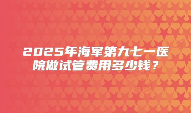 2025年海军第九七一医院做试管费用多少钱？