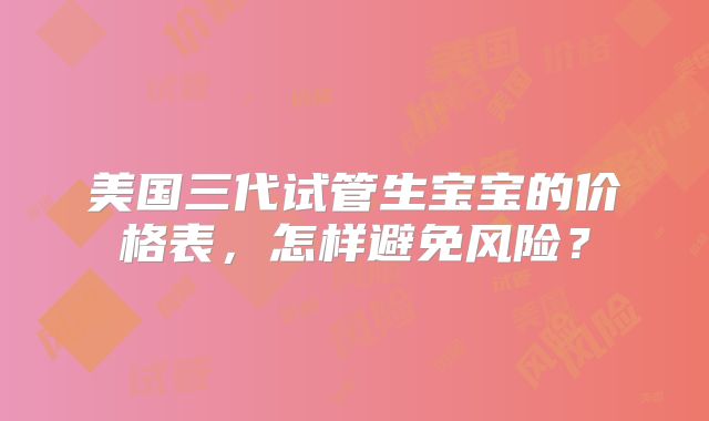 美国三代试管生宝宝的价格表，怎样避免风险？