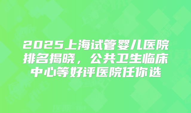 2025上海试管婴儿医院排名揭晓，公共卫生临床中心等好评医院任你选