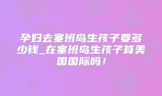 孕妇去塞班岛生孩子要多少钱_在塞班岛生孩子算美国国际吗!