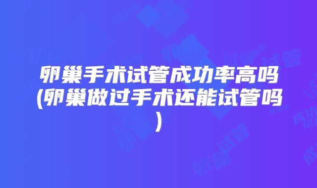 卵巢手术试管成功率高吗(卵巢做过手术还能试管吗)