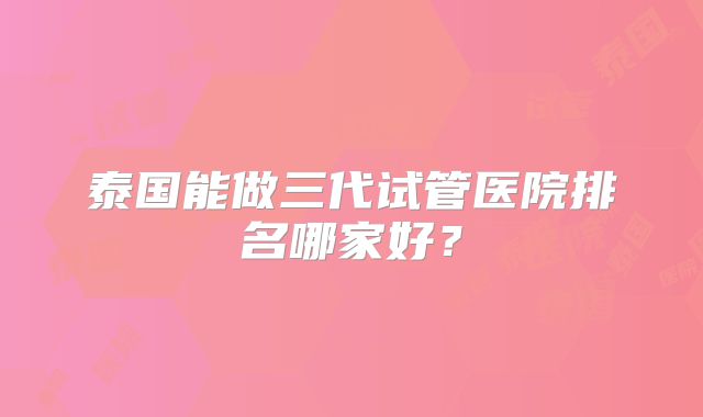 泰国能做三代试管医院排名哪家好？