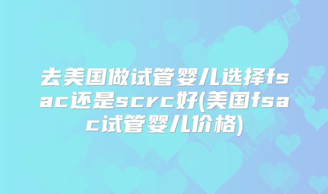 去美国做试管婴儿选择fsac还是scrc好(美国fsac试管婴儿价格)