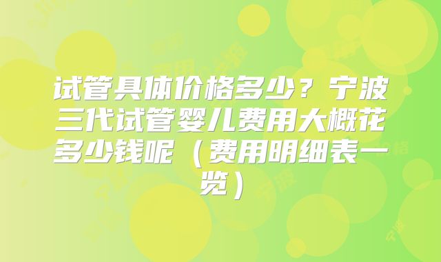 试管具体价格多少？宁波三代试管婴儿费用大概花多少钱呢（费用明细表一览）