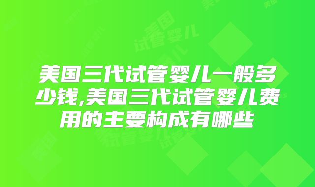 美国三代试管婴儿一般多少钱,美国三代试管婴儿费用的主要构成有哪些