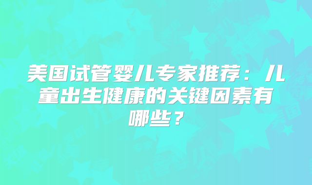 美国试管婴儿专家推荐：儿童出生健康的关键因素有哪些？