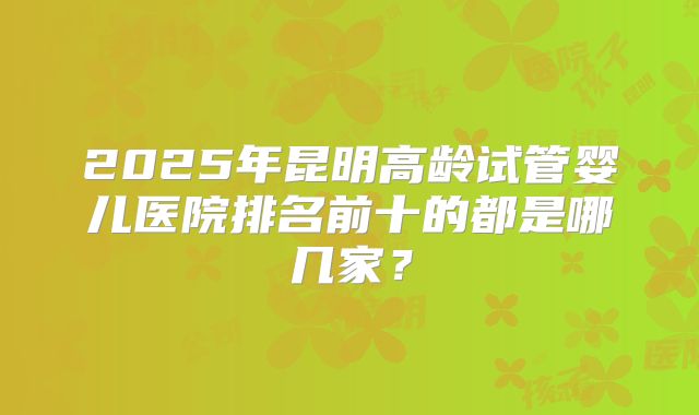 2025年昆明高龄试管婴儿医院排名前十的都是哪几家?
