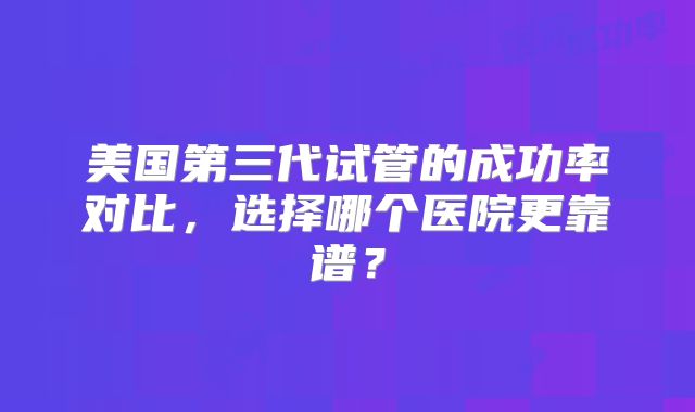 美国第三代试管的成功率对比，选择哪个医院更靠谱？