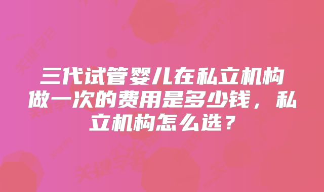 三代试管婴儿在私立机构做一次的费用是多少钱，私立机构怎么选？