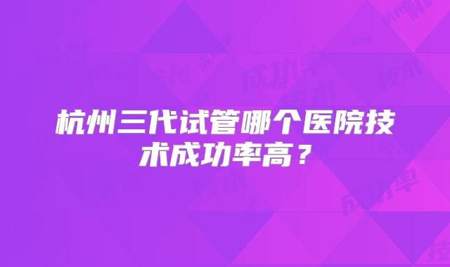 杭州三代试管哪个医院技术成功率高?