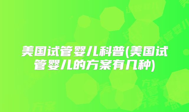 美国试管婴儿科普(美国试管婴儿的方案有几种)