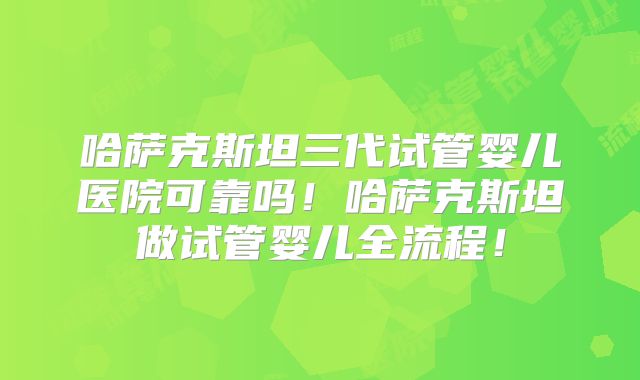 哈萨克斯坦三代试管婴儿医院可靠吗!哈萨克斯坦做试管婴儿全流程!