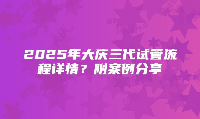 2025年大庆三代试管流程详情？附案例分享