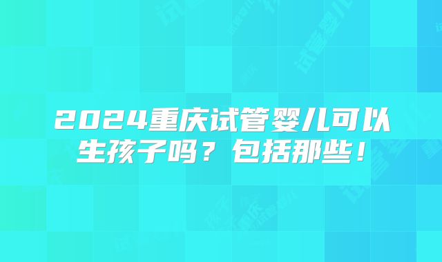 2024重庆试管婴儿可以生孩子吗？包括那些！