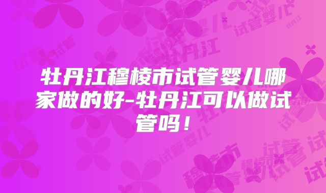 牡丹江穆棱市试管婴儿哪家做的好-牡丹江可以做试管吗！