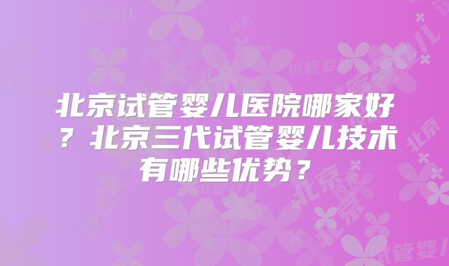 北京试管婴儿医院哪家好？北京三代试管婴儿技术有哪些优势？