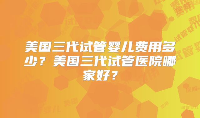 美国三代试管婴儿费用多少？美国三代试管医院哪家好？