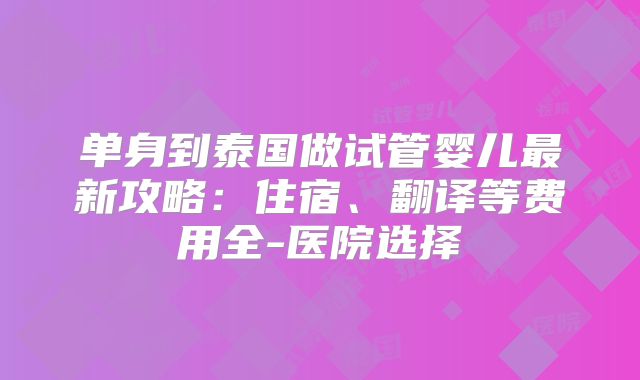 单身到泰国做试管婴儿最新攻略：住宿、翻译等费用全-医院选择