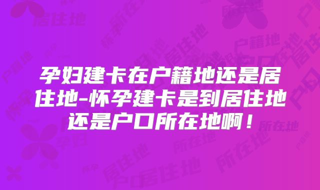 孕妇建卡在户籍地还是居住地-怀孕建卡是到居住地还是户口所在地啊!
