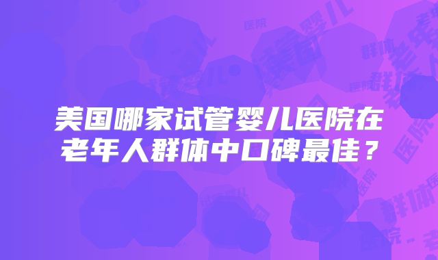 美国哪家试管婴儿医院在老年人群体中口碑最佳？