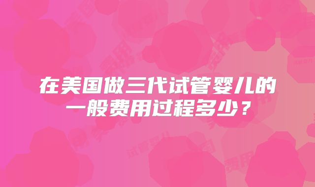 在美国做三代试管婴儿的一般费用过程多少？