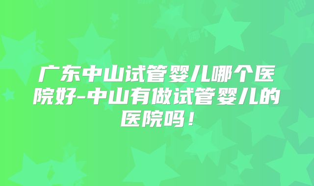 广东中山试管婴儿哪个医院好-中山有做试管婴儿的医院吗！