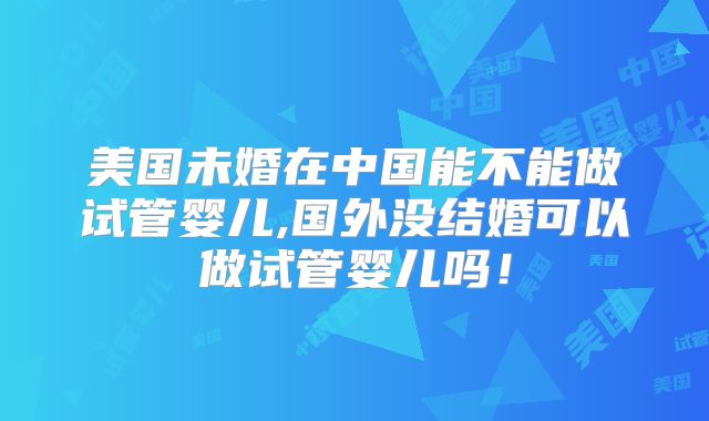 美国未婚在中国能不能做试管婴儿,国外没结婚可以做试管婴儿吗！