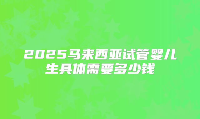 2025马来西亚试管婴儿生具体需要多少钱