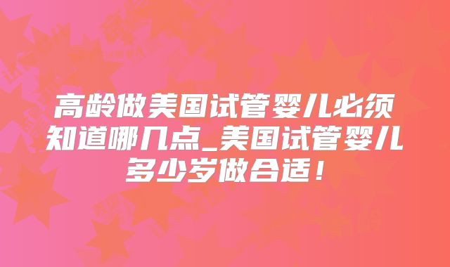 高龄做美国试管婴儿必须知道哪几点_美国试管婴儿多少岁做合适！