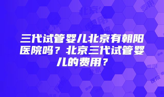 三代试管婴儿北京有朝阳医院吗？北京三代试管婴儿的费用？