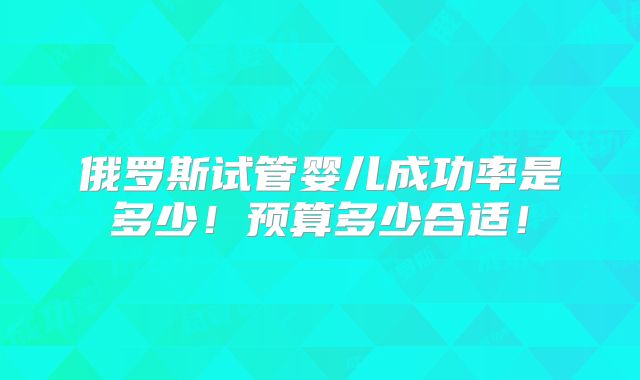 俄罗斯试管婴儿成功率是多少！预算多少合适！