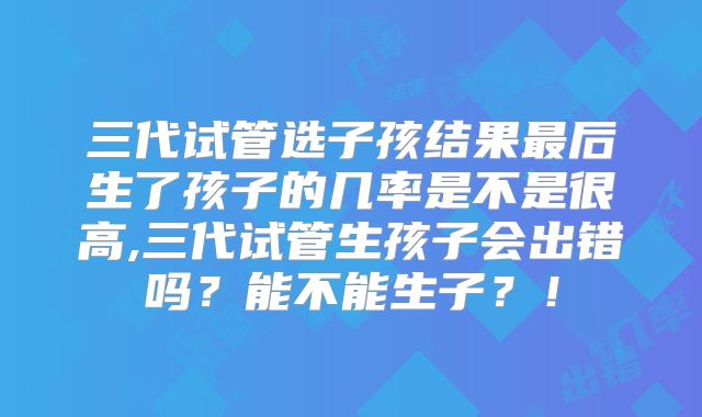 三代试管选子孩结果最后生了孩子的几率是不是很高,三代试管生孩子会出错吗？能不能生子？！