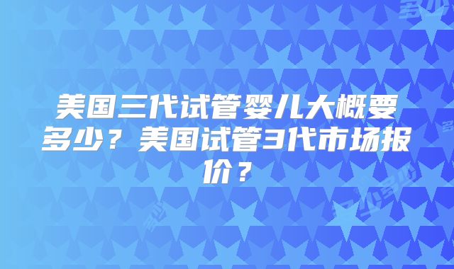美国三代试管婴儿大概要多少？美国试管3代市场报价？