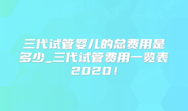 三代试管婴儿的总费用是多少_三代试管费用一览表2020！