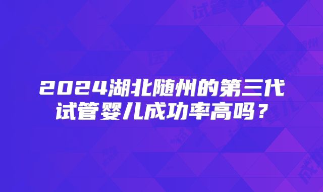 2024湖北随州的第三代试管婴儿成功率高吗?