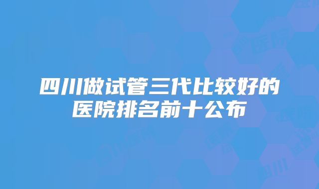 四川做试管三代比较好的医院排名前十公布