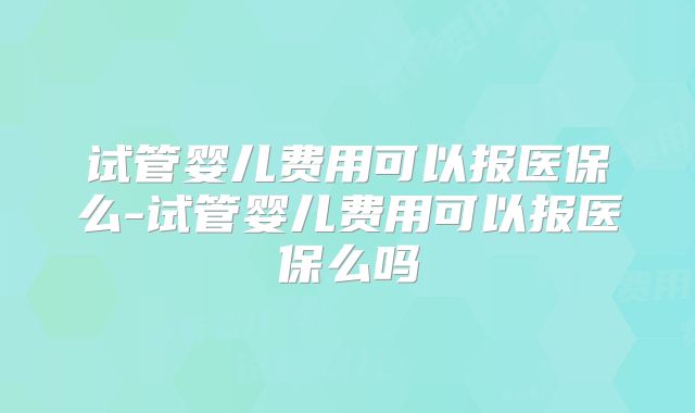 试管婴儿费用可以报医保么-试管婴儿费用可以报医保么吗