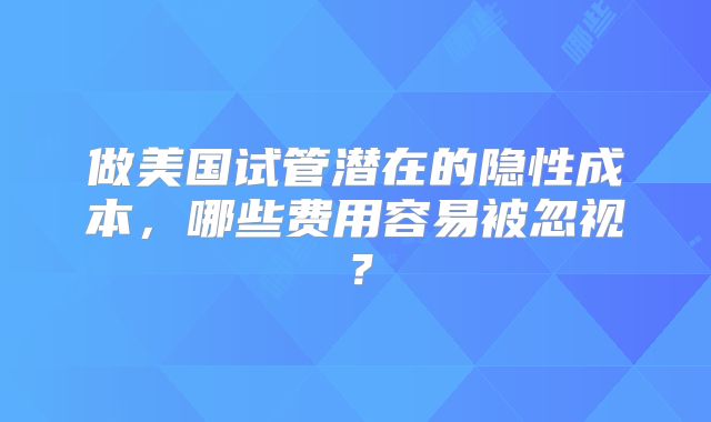 做美国试管潜在的隐性成本，哪些费用容易被忽视？