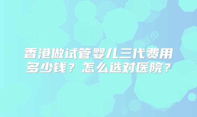 香港做试管婴儿三代费用多少钱?怎么选对医院?