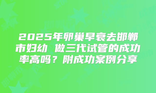 2025年卵巢早衰去邯郸市妇幼 做三代试管的成功率高吗?附成功案例分享