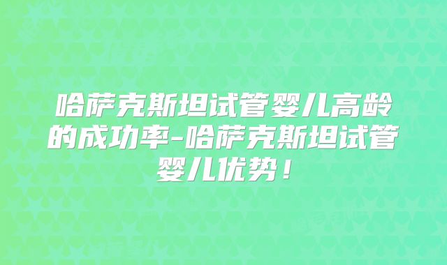 哈萨克斯坦试管婴儿高龄的成功率-哈萨克斯坦试管婴儿优势！