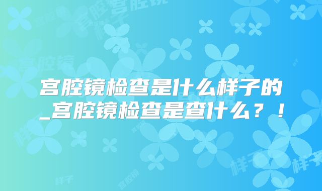宫腔镜检查是什么样子的_宫腔镜检查是查什么?!