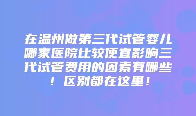 在温州做第三代试管婴儿哪家医院比较便宜影响三代试管费用的因素有哪些!区别都在这里!