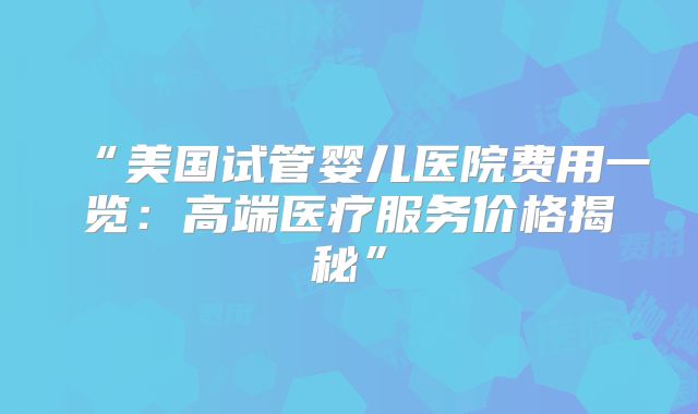 “美国试管婴儿医院费用一览：高端医疗服务价格揭秘”