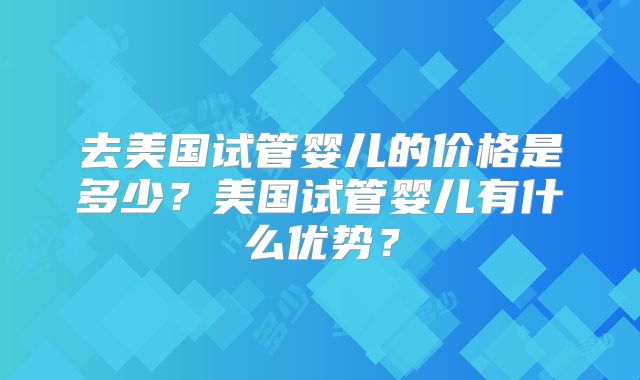 去美国试管婴儿的价格是多少？美国试管婴儿有什么优势？