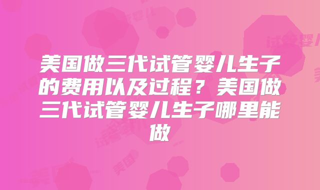 美国做三代试管婴儿生子的费用以及过程？美国做三代试管婴儿生子哪里能做