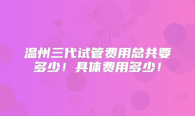 温州三代试管费用总共要多少!具体费用多少!