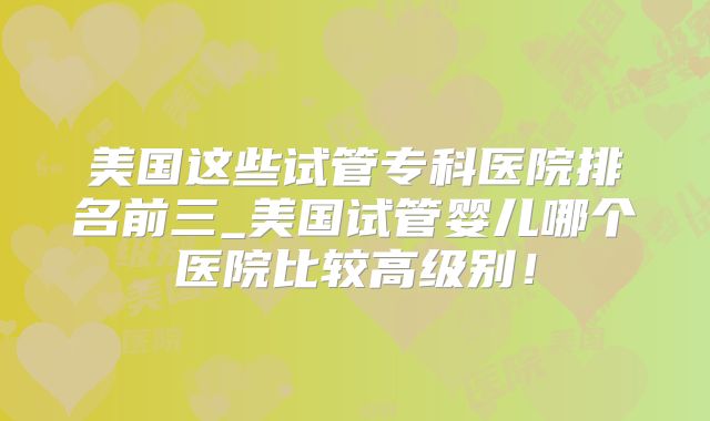 美国这些试管专科医院排名前三_美国试管婴儿哪个医院比较高级别!