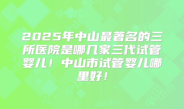 2025年中山最著名的三所医院是哪几家三代试管婴儿！中山市试管婴儿哪里好！