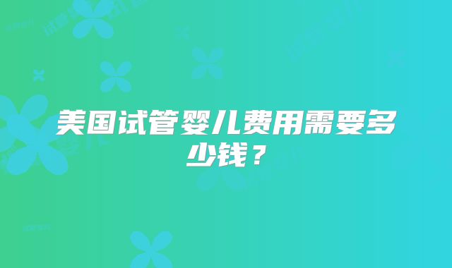 美国试管婴儿费用需要多少钱？